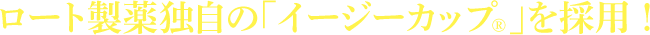ロート製薬独自の「イージーカップ&reg;」を採用！