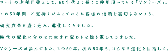 ロートの老舗目薬として、60年代より長くご愛用頂いている「Vシリーズ」。この50年間、ご支持くださっているお客様の信頼を裏切らないよう、研究成果を盛り込み、進化してきました。時代の変化に合わせた生まれ変わりを繰り返してきました。Vシリーズが歩んできた、この50年。次の50年も、さらなる進化を目指して。