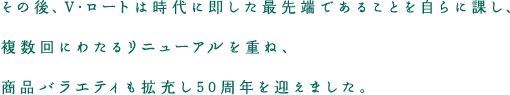 その後、V・ロートは時代に即した最先端であることを自らに課し、複数回にわたるリニューアルを重ね、商品バラエティも拡充し50周年を迎えました。