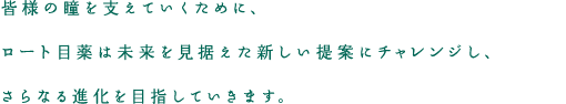 皆様の瞳を支えていくために、ロート目薬は未来を見据えた新しい提案にチャレンジし、さらなる進化を目指していきます。