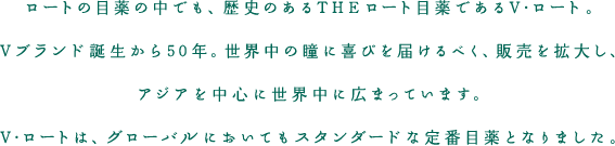 ロートの目薬の中でも、歴史のあるTHEロート目薬であるV・ロート。Vブランド誕生から50年。世界中の瞳に喜びを届けるべく、販売を拡大し、アジアを中心に世界中に広まっています。V・ロートは、グローバルにおいてもスタンダードな定番目薬となりました。